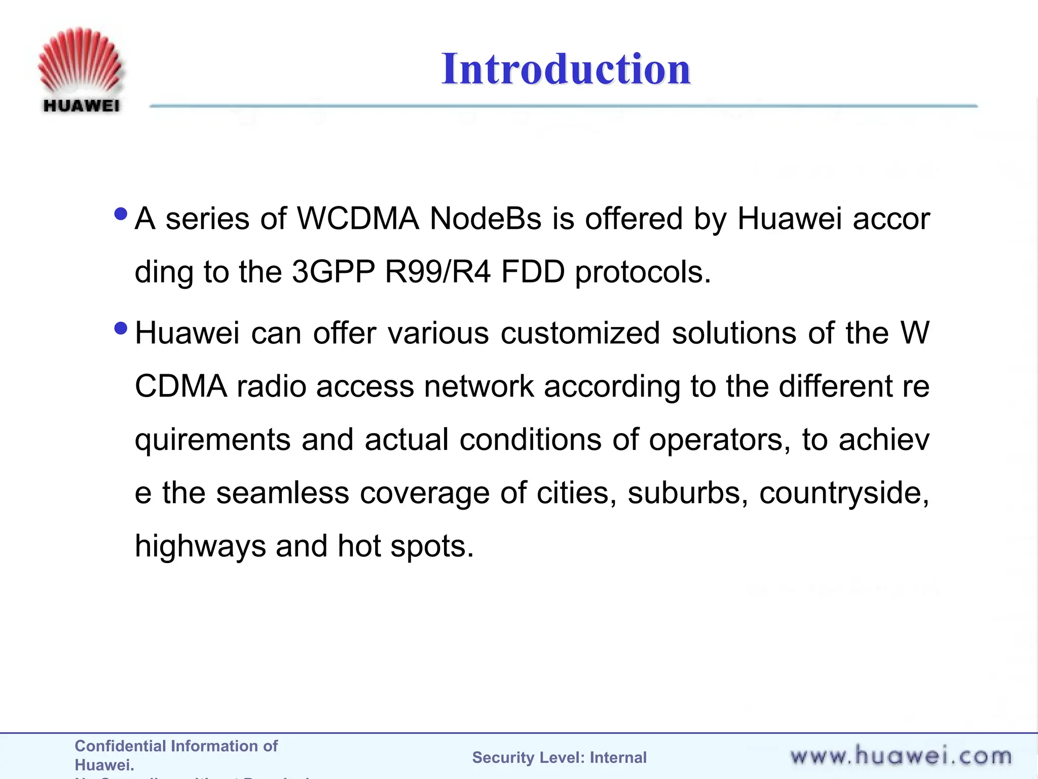 Confidential Information of
Huawei. Security Level: Internal
Introduction
A series of WCDMA NodeBs is offered by Huawei accor
ding to the 3GPP R99/R4 FDD protocols.
Huawei can offer various customized solutions of the W
CDMA radio access network according to the different re
quirements and actual conditions of operators, to achiev
e the seamless coverage of cities, suburbs, countryside,
highways and hot spots.
 