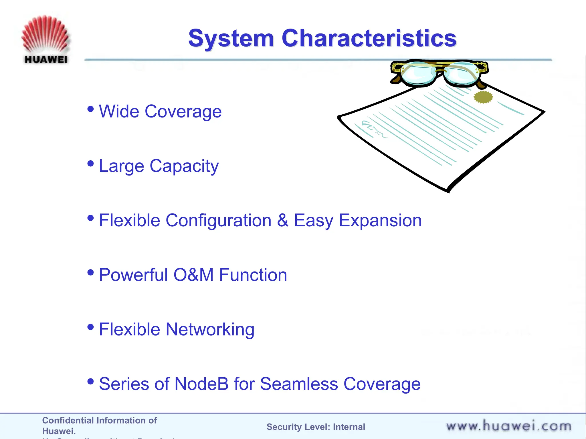 Confidential Information of
Huawei. Security Level: Internal
System Characteristics
Wide Coverage
Large Capacity
Flexible Configuration & Easy Expansion
Powerful O&M Function
Flexible Networking
Series of NodeB for Seamless Coverage
 