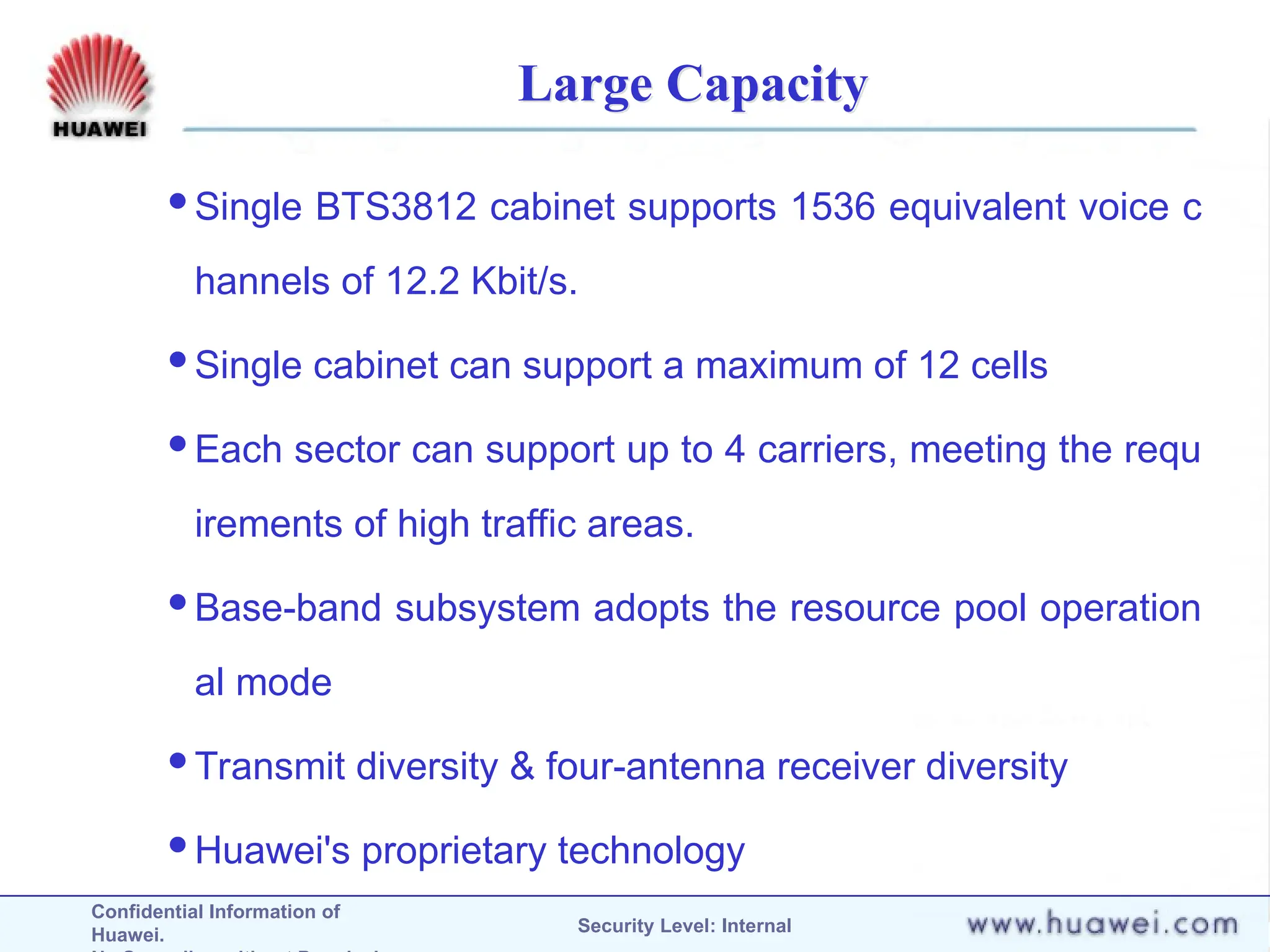 Confidential Information of
Huawei. Security Level: Internal
Large Capacity
Single BTS3812 cabinet supports 1536 equivalent voice c
hannels of 12.2 Kbit/s.
Single cabinet can support a maximum of 12 cells
Each sector can support up to 4 carriers, meeting the requ
irements of high traffic areas.
Base-band subsystem adopts the resource pool operation
al mode
Transmit diversity & four-antenna receiver diversity
Huawei's proprietary technology
 