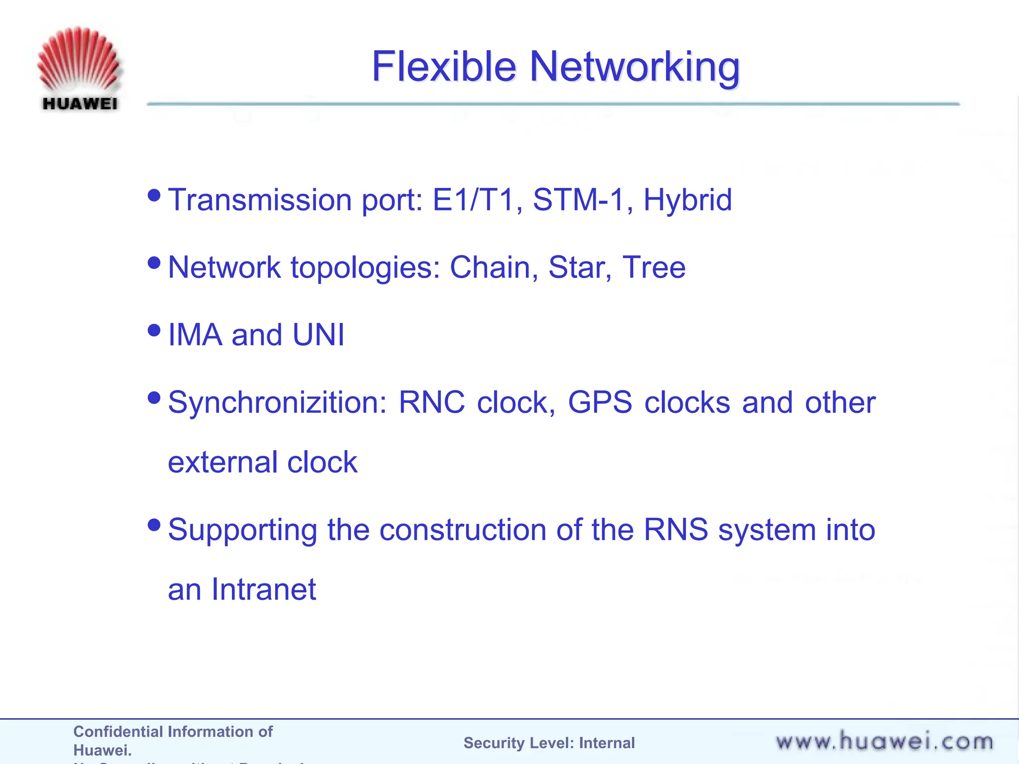 Confidential Information of
Huawei. Security Level: Internal
Flexible Networking
Transmission port: E1/T1, STM-1, Hybrid
Network topologies: Chain, Star, Tree
IMA and UNI
Synchronizition: RNC clock, GPS clocks and other
external clock
Supporting the construction of the RNS system into
an Intranet
 