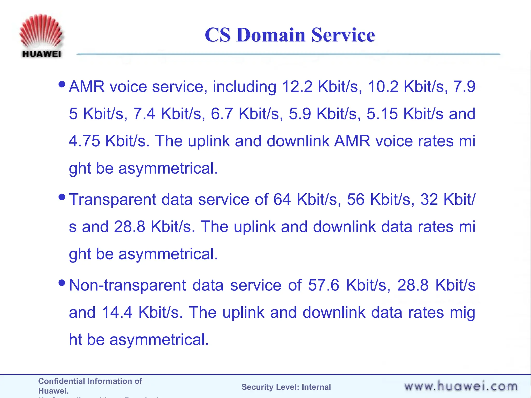 Confidential Information of
Huawei. Security Level: Internal
CS Domain Service
AMR voice service, including 12.2 Kbit/s, 10.2 Kbit/s, 7.9
5 Kbit/s, 7.4 Kbit/s, 6.7 Kbit/s, 5.9 Kbit/s, 5.15 Kbit/s and
4.75 Kbit/s. The uplink and downlink AMR voice rates mi
ght be asymmetrical.
Transparent data service of 64 Kbit/s, 56 Kbit/s, 32 Kbit/
s and 28.8 Kbit/s. The uplink and downlink data rates mi
ght be asymmetrical.
Non-transparent data service of 57.6 Kbit/s, 28.8 Kbit/s
and 14.4 Kbit/s. The uplink and downlink data rates mig
ht be asymmetrical.
 