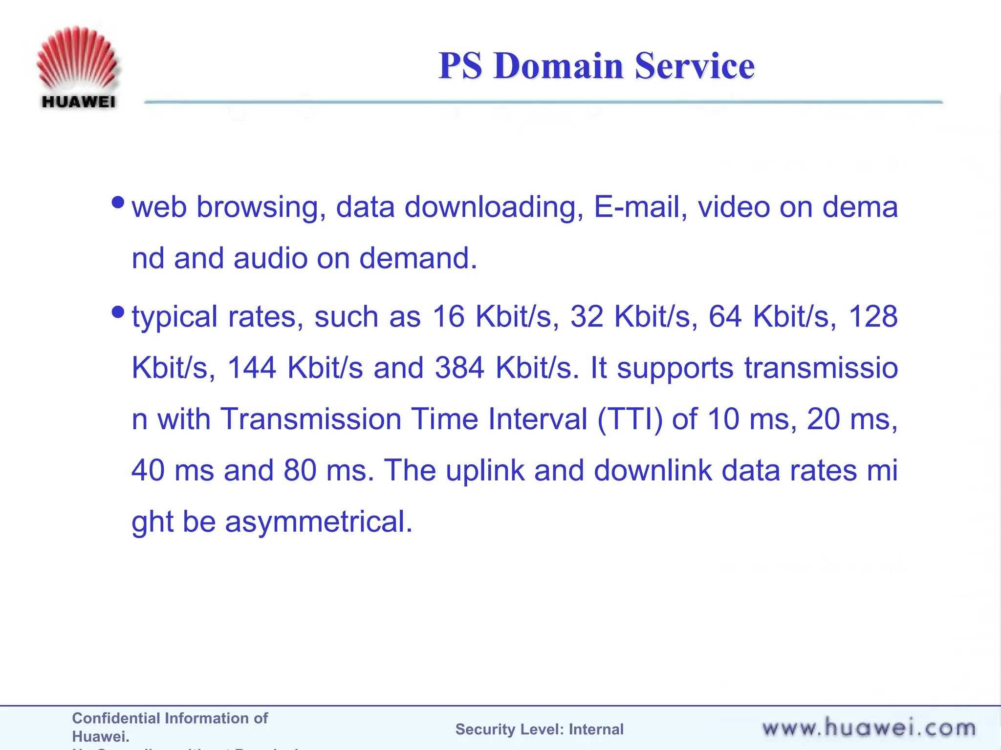 Confidential Information of
Huawei. Security Level: Internal
PS Domain Service
web browsing, data downloading, E-mail, video on dema
nd and audio on demand.
typical rates, such as 16 Kbit/s, 32 Kbit/s, 64 Kbit/s, 128
Kbit/s, 144 Kbit/s and 384 Kbit/s. It supports transmissio
n with Transmission Time Interval (TTI) of 10 ms, 20 ms,
40 ms and 80 ms. The uplink and downlink data rates mi
ght be asymmetrical.
 
