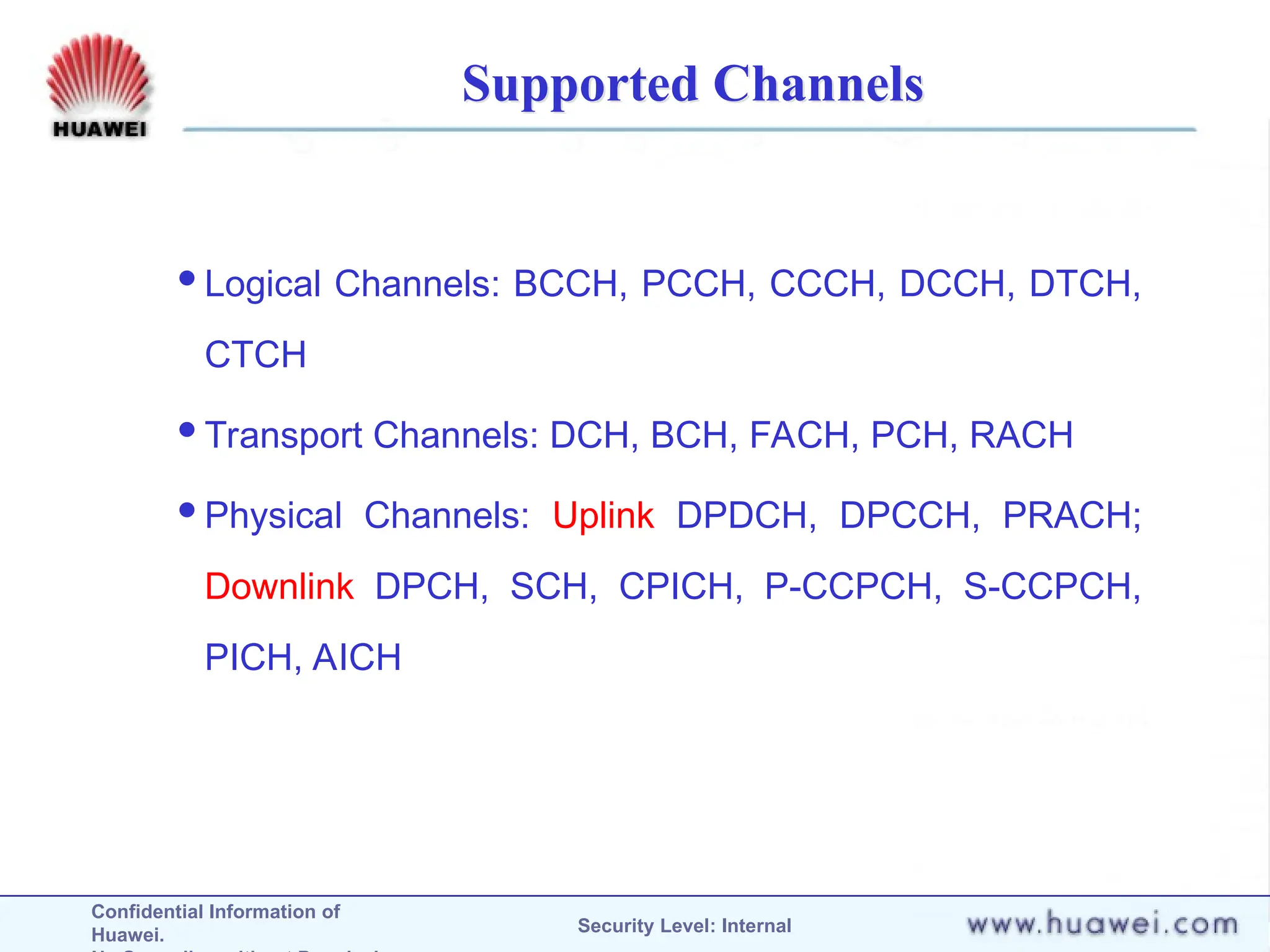 Confidential Information of
Huawei. Security Level: Internal
Supported Channels
Logical Channels: BCCH, PCCH, CCCH, DCCH, DTCH,
CTCH
Transport Channels: DCH, BCH, FACH, PCH, RACH
Physical Channels: Uplink DPDCH, DPCCH, PRACH;
Downlink DPCH, SCH, CPICH, P-CCPCH, S-CCPCH,
PICH, AICH
 