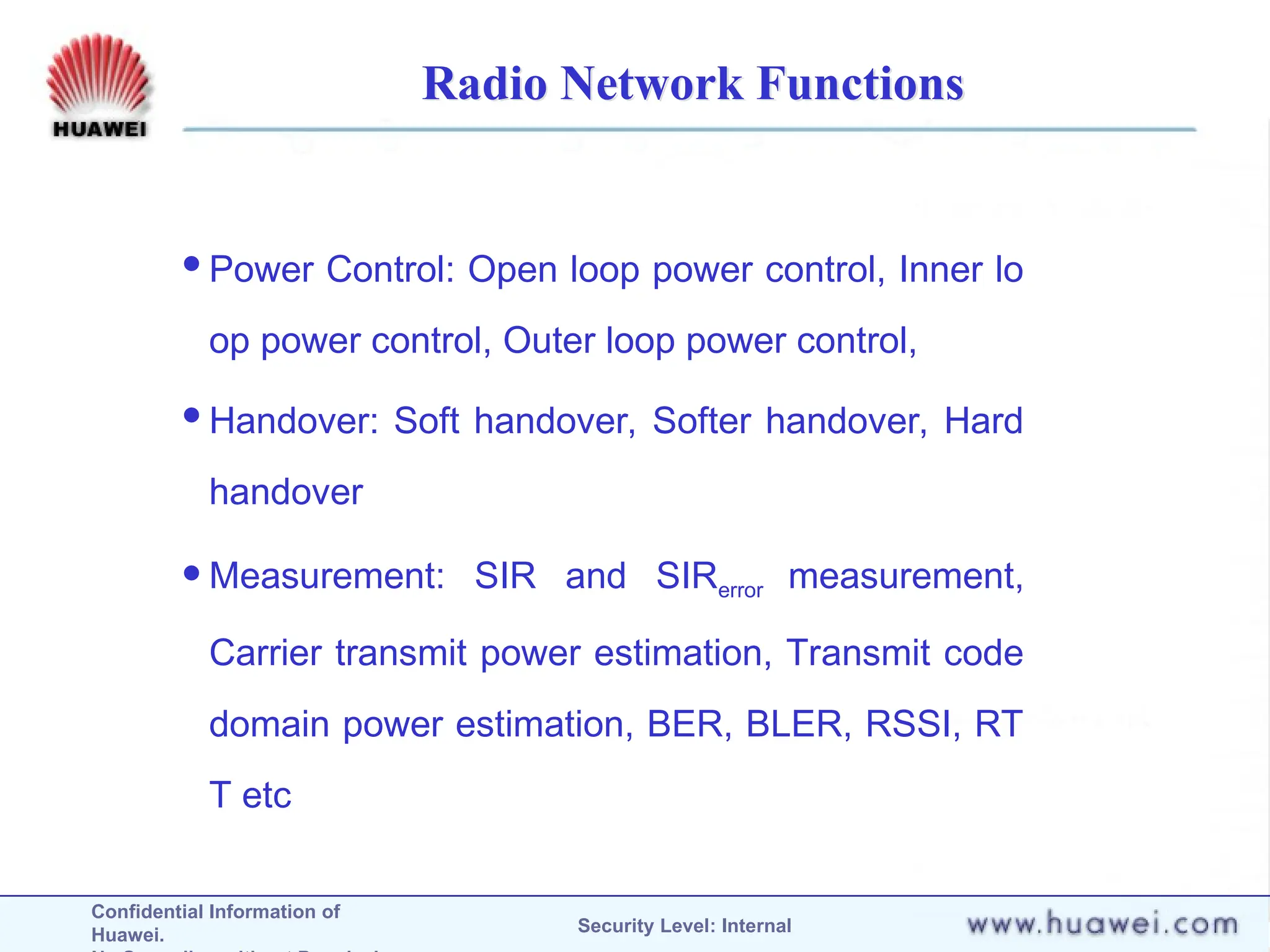 Confidential Information of
Huawei. Security Level: Internal
Radio Network Functions
Power Control: Open loop power control, Inner lo
op power control, Outer loop power control,
Handover: Soft handover, Softer handover, Hard
handover
Measurement: SIR and SIRerror measurement,
Carrier transmit power estimation, Transmit code
domain power estimation, BER, BLER, RSSI, RT
T etc
 
