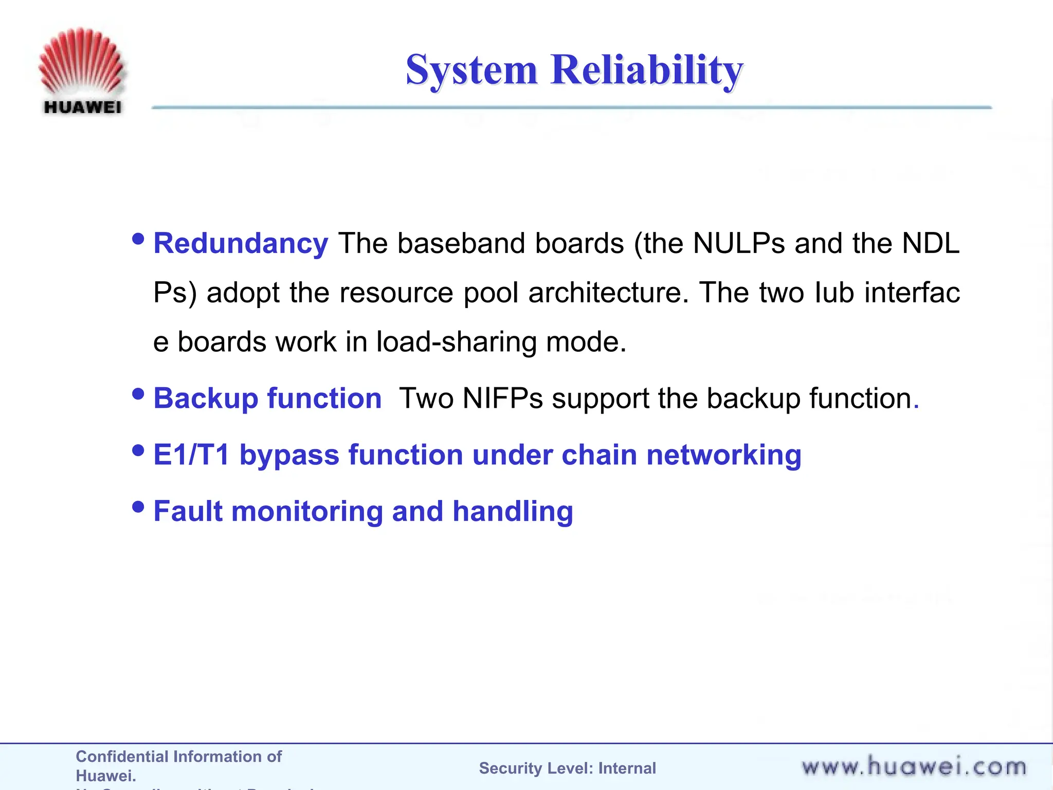 Confidential Information of
Huawei. Security Level: Internal
System Reliability
Redundancy The baseband boards (the NULPs and the NDL
Ps) adopt the resource pool architecture. The two Iub interfac
e boards work in load-sharing mode.
Backup function Two NIFPs support the backup function.
E1/T1 bypass function under chain networking
Fault monitoring and handling
 