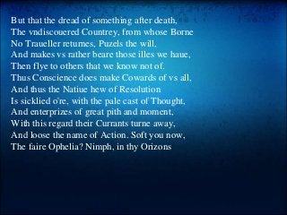 But that the dread of something after death,
The vndiscouered Countrey, from whose Borne
No Traueller returnes, Puzels the will,
And makes vs rather beare those illes we haue,
Then flye to others that we know not of.
Thus Conscience does make Cowards of vs all,
And thus the Natiue hew of Resolution
Is sicklied o're, with the pale cast of Thought,
And enterprizes of great pith and moment,
With this regard their Currants turne away,
And loose the name of Action. Soft you now,
The faire Ophelia? Nimph, in thy Orizons
 