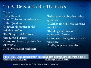 To Be Or Not To Be: The thesis.
Exeunt.
Enter Hamlet.
Ham. To be, or not to be, that
is the Question:
Whether 'tis Nobler in the
minde to suffer
The Slings and Arrowes of
outragious Fortune,
Or to take Armes against a Sea
of troubles,
And by opposing end them:
To be, or not to be, that is the
question,
Whether 'tis nobler in the mind
to suffer
The slings and arrows of
outrageous fortune,
Or to take arms against a sea of
troubles,
And by opposing end them.
Hamlet Claudius Laertes Ophelia To Be in Modern Text To Be Faximile
Folio 1 (1623), transcription from Internet
Shakespeare Editions.
Modern text transcription from Internet
Shakespeare Editions.
 
