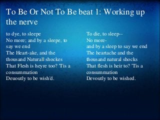 To Be Or Not To Be beat 1: Working up
the nerve
to dye, to sleepe
No more; and by a sleepe, to
say we end
The Heart-ake, and the
thousand Naturall shockes
That Flesh is heyre too? 'Tis a
consummation
Deuoutly to be wish'd.
To die, to sleep--
No more-
and by a sleep to say we end
The heartache and the
thousand natural shocks
That flesh is heir to? 'Tis a
consummation
Devoutly to be wished.
 