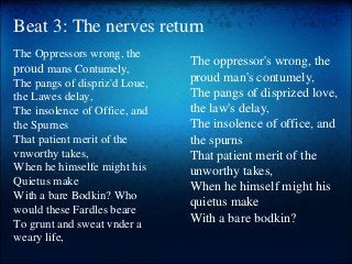 Beat 3: The nerves return
The Oppressors wrong, the
proud mans Contumely,
The pangs of dispriz'd Loue,
the Lawes delay,
The insolence of Office, and
the Spurnes
That patient merit of the
vnworthy takes,
When he himselfe might his
Quietus make
With a bare Bodkin? Who
would these Fardles beare
To grunt and sweat vnder a
weary life,
The oppressor's wrong, the
proud man's contumely,
The pangs of disprized love,
the law's delay,
The insolence of office, and
the spurns
That patient merit of the
unworthy takes,
When he himself might his
quietus make
With a bare bodkin?
 