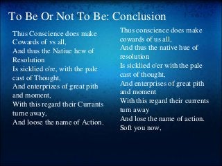 To Be Or Not To Be: Conclusion
Thus conscience does make
cowards of us all,
And thus the native hue of
resolution
Is sicklied o'er with the pale
cast of thought,
And enterprises of great pith
and moment
With this regard their currents
turn away
And lose the name of action.
Soft you now,
Thus Conscience does make
Cowards of vs all,
And thus the Natiue hew of
Resolution
Is sicklied o're, with the pale
cast of Thought,
And enterprizes of great pith
and moment,
With this regard their Currants
turne away,
And loose the name of Action.
 