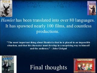 Final thoughts
Hamlet has been translated into over 80 languages.
It has spawned nearly 100 films, and countless
productions.
"The most important thing about Hamlet is that he is placed in an impossible
situation, and that his character must develop in a surprising way to himself
and the audience." - John Gielgud
 
