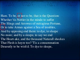Ham. To be, or not to be, that is the Question:
Whether 'tis Nobler in the minde to suffer
The Slings and Arrowes of outragious Fortune,
Or to take Armes against a Sea of troubles,
And by opposing end them: to dye, to sleepe
No more; and by a sleepe, to say we end
The Heart-ake, and the thousand Naturall shockes
That Flesh is heyre too? 'Tis a consummation
Deuoutly to be wish'd. To dye to sleepe,
 