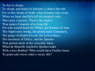 To dye to sleepe,
To sleepe, perchance to Dreame; I, there's the rub,
For in that sleepe of death, what dreames may come,
When we haue shufflel'd off this mortall coile,
Must giue vs pawse. There's the respect
That makes Calamity of so long life:
For who would beare the Whips and Scornes of time,
The Oppressors wrong, the proud mans Contumely,
The pangs of dispriz'd Loue, the Lawes delay,
The insolence of Office, and the Spurnes
That patient merit of the vnworthy takes,
When he himselfe might his Quietus make
With a bare Bodkin? Who would these Fardles beare
To grunt and sweat vnder a weary life?
 