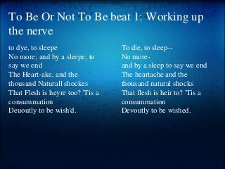 To Be Or Not To Be beat 1: Working up
the nerve
to dye, to sleepe
No more; and by a sleepe, to
say we end
The Heart-ake, a...