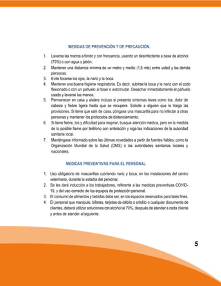 MEDIDAS DE PREVENCIÓN Y DE PRECAUCIÓN.
1. Lavarse las manos a fondo y con frecuencia, usando un desinfectante a base de alcohol
(70%) o con agua y jabón.
2. Mantener una distancia mínima de un metro y medio (1,5 mts) entre usted y las demás
personas.
3. Evite tocarse los ojos, la nariz y la boca.
4. Mantener una buena higiene respiratoria. Es decir, cubrirse la boca y la nariz con el codo
flexionado o con un pañuelo al toser o estornudar. Desechar inmediatamente el pañuelo
usado y lavarse las manos.
5. Permanecer en casa y aislare incluso si presenta síntomas leves como tos, dolor de
cabeza y fiebre ligera hasta que se recupere. Solicite a alguien que le traiga las
provisiones. Si tiene que salir de casa, póngase una mascarilla para no infectar a otras
personas y mantener los protocolos de distanciamiento.
6. Si tiene fiebre, tos y dificultad para respirar, busque atención médica, pero en la medida
de lo posible llame por teléfono con antelación y siga las indicaciones de la autoridad
sanitaria local.
7. Manténgase informado sobre las últimas novedades a partir de fuentes fiables, como la
Organización Mundial de la Salud (OMS) o las autoridades sanitarias locales y
nacionales.
MEDIDAS PREVENTIVAS PARA EL PERSONAL
1. Uso obligatorio de mascarillas cubriendo nariz y boca, en las instalaciones del centro
veterinario, durante la estadía del personal.
2. Se les dará inducción a los trabajadores, referente a las medidas preventivas COVID-
19, y del uso correcto de los equipos de protección personal.
3. El consumo de alimentos y bebidas debe ser, en los espacios reservados para tales fines.
4. El personal que manipule, billetes, tarjetas de débito o crédito o cualquier documento de
clientes, deberá utilizar soluciones conalcohol al 70%, después de atender a cada cliente
y antes de atender al siguiente.
5
 