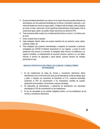 5. El personal deberá desinfectar sus manos con la mayor frecuencia posible utilizando los
atomizadores con las sustancias facilitadas por la clínica o consultorio veterinario, o por
medio del lavado de manos con agua y jabón. Al llegaral sitio de trabajo, antes y después
de comer, al toser, estornudar y tocar superficies potencialmente contaminadas. Ante la
ausencia de agua y jabón, se pueden utilizar soluciones con alcohol al70%.
6. Todo el personal debe cumplir con un distanciamiento físico no menor a 1,5 metros unos
de otros.
7. Evitar contacto físico al saludar-
8. Cada trabajador deberá utilizar sus propios utensilios de uso personal, vasos, platos,
cubiertos, toallas, etc.
9. Todo trabajador que presente sintomatología o sospeche de exposición a personas
contagiadas por COVID-19 deberán permanecer en sus hogares, y acudir al centro
asistencial más cercano si lo amerita. El trabajador debe informar vía telefónica a su
superior inmediato y al departamento de recursos humanos, quienes a su vez deben
informar al servicio de seguridad y salud laboral, quienes tomaran las medidas
pertinentes al caso.
MEDIDAS PREVENTIVAS EN TODAS LAS CLINICAS Y CONSULTORIOS
VETERINARIOS
1. En las instalaciones de todas las clínicas y consultorios veterinarios deben
desinfectarse como mínimo dos (02) veces por jornada laboral, donde se aplique agua
y jabón, o limpieza con soluciones de hipoclorito al 0,1%, sustancia alcoholada
superiores al 70% de concentración a los mostradores, manillas de puertas,
pasamanos de la escalera, herramientas y equipos detrabajo.
2. Se dispondrán de atomizadores, o estaciones de desinfección con soluciones
alcoholadas al 70% de concentración en las instalaciones.
3. El uso de mascarillas es de carácter obligatorio dentro y en los alrededores de las
clínicas y consultorios veterinarios.
6
 