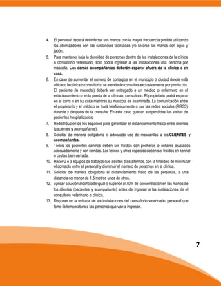 4. El personal deberá desinfectar sus manos con la mayor frecuencia posible utilizando
los atomizadores con las sustancias facilitadas y/o lavarse las manos con agua y
jabón.
5. Para mantener baja la densidad de personas dentro de las instalaciones de la clínica
o consultorio veterinario, solo podrá ingresar a las instalaciones una persona por
mascota. Los demás acompañantes deberán esperar afuera de la clínica o en
casa.
6. En caso de aumentar el número de contagios en el municipio o ciudad donde está
ubicado la clínica o consultorio, se atenderán consultas exclusivamente por previa cita.
El paciente (la mascota) deberá ser entregado a un médico o enfermero en el
estacionamiento o en la puerta de la clínica o consultorio. El propietario podrá esperar
en el carro o en su casa mientras su mascota es examinada. La comunicación entre
el propietario y el médico se hará telefónicamente o por las redes sociales (RRSS)
durante y después de la consulta. En este caso quedan suspendidas las visitas de
pacientes hospitalizados.
7. Redistribución de los espacios para garantizar el distanciamiento físico entre clientes
(pacientes y acompañante).
8. Solicitar de manera obligatoria el adecuado uso de mascarillas a los CLIENTES y
acompañantes.
9. Todos los pacientes caninos deben ser traídos con pecheras o collares ajustados
adecuadamente y con riendas. Los felinos y otras especies deben ser traídos en kennel
o cestas bien cerrada.
10. Hacer 2 o 3 equipos de trabajos que asistan días alternos, con la finalidad de minimizar
el contacto entre el personal y disminuir el número de personas en la clínica.
11. Solicitar de manera obligatoria el distanciamiento físico de las personas, a una
distancia no menor de 1,5 metros unos de otros.
12. Aplicar solución alcoholada igual o superior al 70% de concentración en las manos de
los clientes (pacientes y acompañante) antes de ingresar a las instalaciones de el
consultorio veterinario o clínica.
13. Disponer en la entrada de las instalaciones del consultorio veterinario, personal que
tome la temperatura a las personas que van a ingresar.
7
 