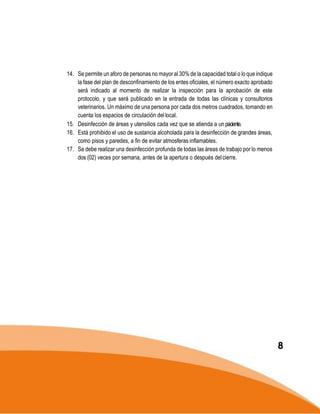14. Se permite un aforo de personas no mayor al 30% de la capacidad total o lo que indique
la fase del plan de desconfinamiento de los entes oficiales, el número exacto aprobado
será indicado al momento de realizar la inspección para la aprobación de este
protocolo, y que será publicado en la entrada de todas las clínicas y consultorios
veterinarios. Un máximo de una persona por cada dos metros cuadrados, tomando en
cuenta los espacios de circulación dellocal.
15. Desinfección de áreas y utensilios cada vez que se atienda a un paciente.
16. Está prohibido el uso de sustancia alcoholada para la desinfección de grandes áreas,
como pisos y paredes, a fin de evitar atmosferas inflamables.
17. Se debe realizar una desinfección profunda de todas las áreas de trabajo por lo menos
dos (02) veces por semana, antes de la apertura o después delcierre.
8
 