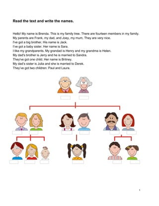Read the text and write the names. 
 
 
Hello! My name is Brenda. This is my family tree. There are fourteen members in my family. 
My parents are Frank, my dad, and Joey, my mum. They are very nice. 
I've got a big brother. His name is Jack. 
I’ve got a baby sister. Her name is Sara. 
I like my grandparents. My grandad is Henry and my grandma is Helen. 
My dad's brother is Jerry and he is married to Sandra. 
They've got one child. Her name is Britney. 
My dad’s sister is Julia and she is married to Derek.  
They’ve got two children: Paul and Laura. 
 
 
 
 
 
   
1 
 