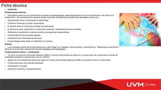 Ficha técnica
• Contenido
Planteamientos teóricos
• Este taller se basa en una combinación de teorías psicopedagógicas, específicamente en el socio constructivismo, así como en el
conectivismo. Del constructivismo social se puede mencionar las siguientes características aplicables a este curso:
• Experiencias únicas e individuales de aprendizaje
• El alumno construyo su propio conocimiento
• El docente toma un rol de guía y facilitar del aprendizaje
• El alumno es quien selecciona los contenidos a aprender, despendiendo de sus intereses.
• Referente al conectivismo, podemos nombrar las siguientes características:
• Fuerte énfasis en herramientas digitales
• Importancia de la diversidad de opiniones
• El aprendizaje puede residir en artefactos no humanos
Autores
• Los principales autores del constructivismo son Jean Piaget, Lev Vygotsky, David Ausubel y Jerome Bruner. Referente al conectivismo,
Siemens es el principal representante de este paradigma psicopedagógico.
Fundamentación teórico – fundamental
• Tal como lo menciona Hernández Requena (2008) “La teoría constructivista se enfoca en la construcción del conocimiento a través de
actividades basadas en experiencias ricas en contexto.”
• Algunos de los fundamentos teóricos se basan en el texto de Hernández Requena (2008) y se pueden resumir a continuación:
• Compromiso activo por parte del estudiante
• Participación en grupos
• Interacción frecuente y retroalimentación
 