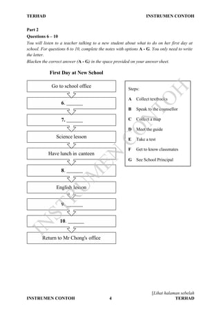 TERHAD INSTRUMEN CONTOH
[Lihat halaman sebelah
INSTRUMEN CONTOH 4 TERHAD
Part 2
Questions 6 – 10
You will listen to a teacher talking to a new student about what to do on her first day at
school. For questions 6 to 10, complete the notes with options A - G. You only need to write
the letter.
Blacken the correct answer (A - G) in the space provided on your answer sheet.
First Day at New School
Go to school office
6.
7.
Science lesson
Have lunch in canteen
8.
English lesson
9.
10.
Return to Mr Chong's office
Steps:
A Collect textbooks
B Speak to the counsellor
C Collect a map
D Meet the guide
E Take a test
F Get to know classmates
G See School Principal
IN
STRU
M
EN
CO
N
TO
H
 