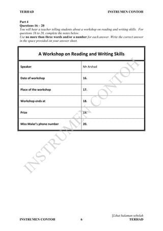TERHAD INSTRUMEN CONTOH
[Lihat halaman sebelah
INSTRUMEN CONTOH 6 TERHAD
Part 4
Questions 16 – 20
You will hear a teacher telling students about a workshop on reading and writing skills. For
questions 16 to 20, complete the notes below.
Use no more than three words and/or a number for each answer. Write the correct answer
in the space provided on your answer sheet.
A Workshop on Reading and Writing Skills
Speaker Mr Arshad
Date of workshop 16.
Place of the workshop 17.
Workshop ends at 18.
Prize 19.
Miss Malar’s phone number 20.
IN
STRU
M
EN
CO
N
TO
H
 