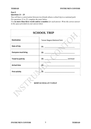 TERHAD INSTRUMEN CONTOH
INSTRUMEN CONTOH 7 TERHAD
Part 5
Questions 21 – 25
You will hear a conversation between two friends about a school trip to a national park.
For questions 21 to 25, complete the notes below.
Use no more than three words and/or a number for each answer. Write the correct answer
in the space provided on your answer sheet.
SCHOOL TRIP
Destination Taman Negara National Park
Date of trip 21. _________________________________
Everyone must bring 22. _________________________________
Travel to park by 23. _________________________ and boat
Arrival time 24. _________________________________
First activity 25. _________________________________
KERTAS SOALAN TAMAT
IN
STRU
M
EN
CO
N
TO
H
 