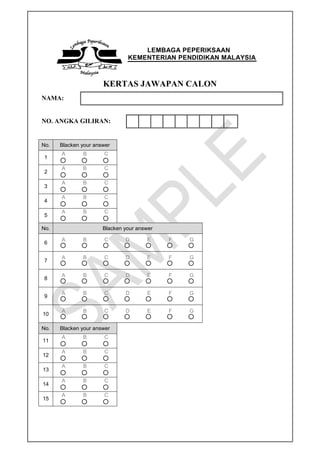 LEMBAGA PEPERIKSAAN
KEMENTERIAN PENDIDIKAN MALAYSIA
KERTAS JAWAPAN CALON
NAMA:
NO. ANGKA GILIRAN:
No. Blacken your answer
1
A B C
2
A B C
3
A B C
4
A B C
5
A B C
No. Blacken your answer
6
A B C D E F G
7
A B C D E F G
8
A B C D E F G
9
A B C D E F G
10
A B C D E F G
No. Blacken your answer
11
A B C
12
A B C
13
A B C
14
A B C
15
A B C
 