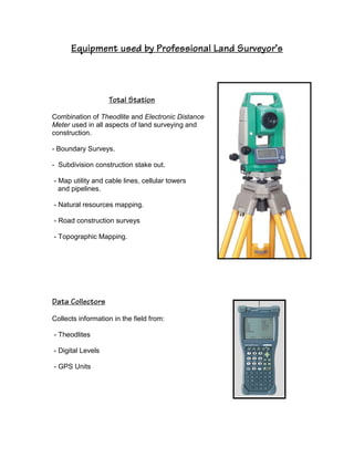 Equipment used by Professional Land Surveyor’s
Total Station
Combination of Theodlite and Electronic Distance
Meter used in all aspects of land surveying and
construction.
- Boundary Surveys.
- Subdivision construction stake out.
- Map utility and cable lines, cellular towers
and pipelines.
- Natural resources mapping.
- Road construction surveys
- Topographic Mapping.
Data Collectors
Collects information in the field from:
- Theodlites
- Digital Levels
- GPS Units
 