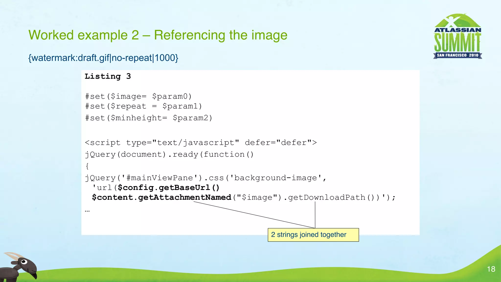 Worked example 2 – Referencing the image
{watermark:draft.gif|no-repeat|1000}
             Listing 3

             #set($image= $param0)
             #set($repeat = $param1)
             #set($minheight= $param2)

             <script type="text/javascript" defer="defer">
             jQuery(document).ready(function()
             {
             jQuery('#mainViewPane').css('background-image',
               'url($config.getBaseUrl()
               $content.getAttachmentNamed("$image").getDownloadPath())');
             …

                                                 2 strings joined together



                                                                             18
 