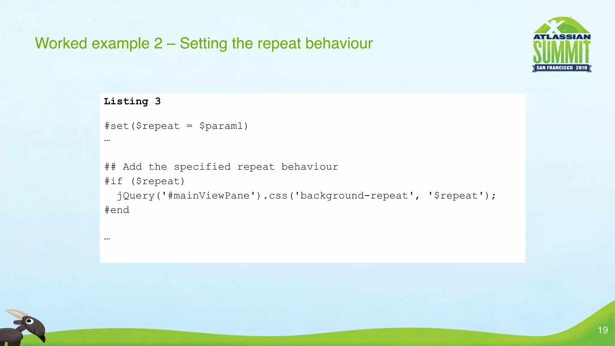 Worked example 2 – Setting the repeat behaviour


         Listing 3

         #set($repeat = $param1)
         …

         ## Add the specified repeat behaviour
         #if ($repeat)
           jQuery('#mainViewPane').css('background-repeat', '$repeat');
         #end

         …




                                                                          19
 