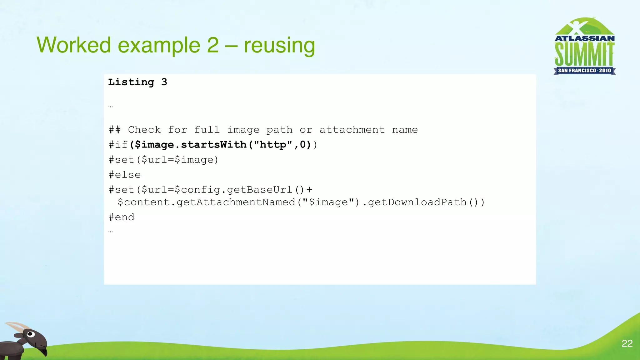 Worked example 2 – reusing
      Listing 3

      …


      ## Check for full image path or attachment name
      #if($image.startsWith("http",0))
      #set($url=$image)
      #else
      #set($url=$config.getBaseUrl()+
       $content.getAttachmentNamed("$image").getDownloadPath())
      #end
      …




                                                                  22
 
