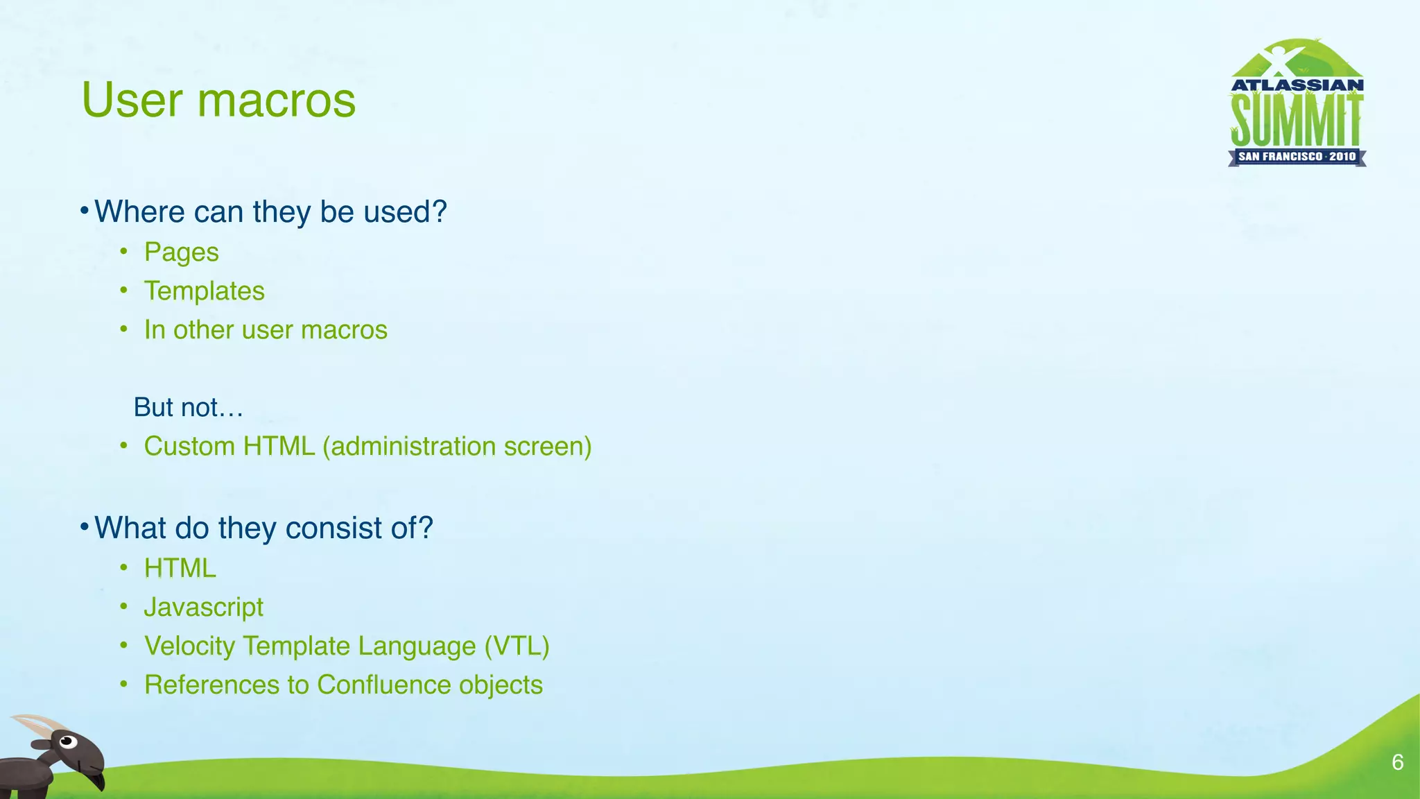 User macros

• Where can they be used?
  • Pages
  • Templates
  • In other user macros

   But not…
  • Custom HTML (administration screen)


• What do they consist of?
  •   HTML
  •   Javascript
  •   Velocity Template Language (VTL)
  •   References to Conﬂuence objects

                                          6
 