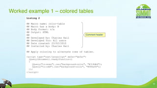 Worked example 1 – colored tables
      Listing 2

      ##   Macro name: color-table
      ##   Macro has a body: N
      ##   Body format: n/a
      ##   Output: HTML
      ##                                          Comment header
      ##   Developed by: Charles Hall
      ##   Developed for: All users
      ##   Date created: 23/02/2010
      ##   Installed by: Charles Hall

      ## Apply coloring to alternate rows of tables.

      <script type="text/javascript" defer="defer">
        jQuery(document).ready(function()
        {
          jQuery("tr:even").css("background-color", "#318db6");
          jQuery("tr:odd").css("background-color", "#f86a46");
        });
      </script>




                                                                   11
 