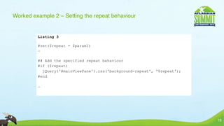 Worked example 2 – Setting the repeat behaviour


         Listing 3

         #set($repeat = $param1)
         …

         ## Add the specified repeat behaviour
         #if ($repeat)
           jQuery('#mainViewPane').css('background-repeat', '$repeat');
         #end

         …




                                                                          19
 