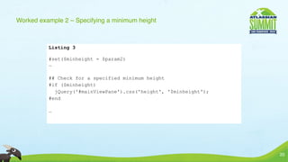 Worked example 2 – Specifying a minimum height



          Listing 3

          #set($minheight = $param2)
          …

          ## Check for a specified minimum height
          #if ($minheight)
            jQuery('#mainViewPane').css('height', '$minheight');
          #end

          …




                                                                   20
 