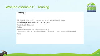 Worked example 2 – reusing
      Listing 3

      …


      ## Check for full image path or attachment name
      #if($image.startsWith("http",0))
      #set($url=$image)
      #else
      #set($url=$config.getBaseUrl()+
       $content.getAttachmentNamed("$image").getDownloadPath())
      #end
      …




                                                                  22
 