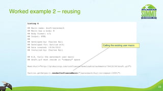 Worked example 2 – reusing
      Listing 4

      ##   Macro name: draft-watermark
      ##   Macro has a body: N
      ##   Body format: n/a
      ##   Output: HTML
      ##
      ##   Developed by: Charles Hall
      ##   Developed for: Astrium wiki                             Calling the existing user macro
      ##   Date created: 19/04/2010
      ##   Installed by: Charles Hall


      ## N.B. Calls the watermark user macro
      ## draft.gif must reside in "company" space


      #set($url="http://globalcorp.com/confluence/download/attachments/74416134/draft.gif")


      $action.getHelper().renderConfluenceMacro("{watermark:$url|no-repeat|1000}")




                                                                                                     23
 