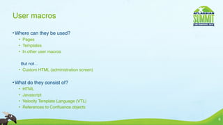 User macros

• Where can they be used?
  • Pages
  • Templates
  • In other user macros

   But not…
  • Custom HTML (administration screen)


• What do they consist of?
  •   HTML
  •   Javascript
  •   Velocity Template Language (VTL)
  •   References to Conﬂuence objects

                                          6
 