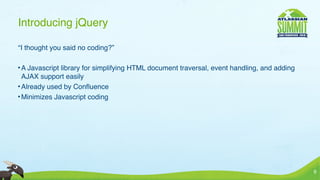 Introducing jQuery

“I thought you said no coding?”

• A Javascript library for simplifying HTML document traversal, event handling, and adding
  AJAX support easily
• Already used by Conﬂuence
• Minimizes Javascript coding




                                                                                             9
 
