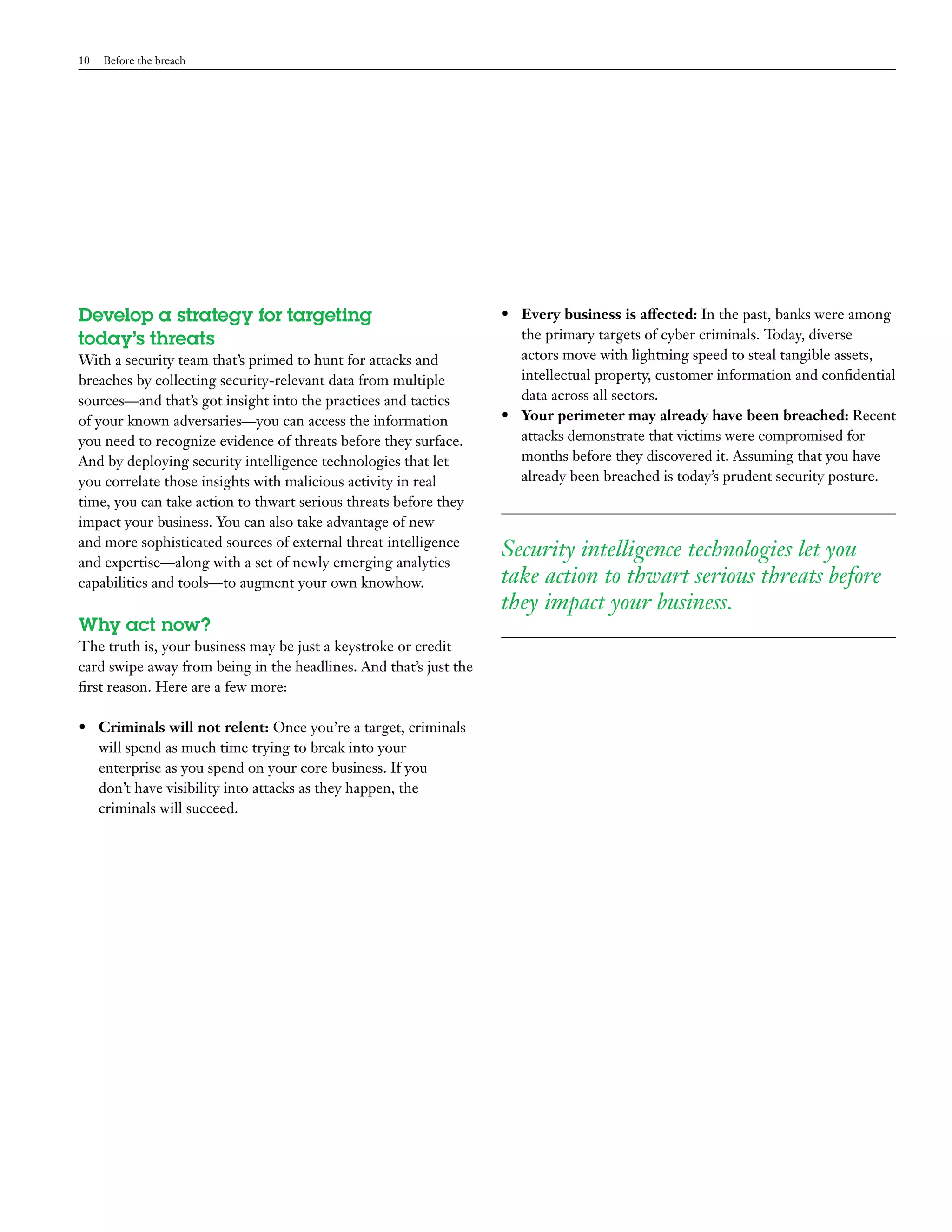 10 Before the breach 
Develop a strategy for targeting 
today’s threats 
With a security team that’s primed to hunt for attacks and 
breaches by collecting security-relevant data from multiple 
sources—and that’s got insight into the practices and tactics 
of your known adversaries—you can access the information 
you need to recognize evidence of threats before they surface. 
And by deploying security intelligence technologies that let 
you correlate those insights with malicious activity in real 
time, you can take action to thwart serious threats before they 
impact your business. You can also take advantage of new 
and more sophisticated sources of external threat intelligence 
and expertise—along with a set of newly emerging analytics 
capabilities and tools—to augment your own knowhow. 
Why act now? 
The truth is, your business may be just a keystroke or credit 
card swipe away from being in the headlines. And that’s just the 
first reason. Here are a few more: 
• Criminals will not relent: Once you’re a target, criminals 
will spend as much time trying to break into your 
enterprise as you spend on your core business. If you 
don’t have visibility into attacks as they happen, the 
criminals will succeed. 
• Every business is affected: In the past, banks were among 
the primary targets of cyber criminals. Today, diverse 
actors move with lightning speed to steal tangible assets, 
intellectual property, customer information and confidential 
data across all sectors. 
• Your perimeter may already have been breached: Recent 
attacks demonstrate that victims were compromised for 
months before they discovered it. Assuming that you have 
already been breached is today’s prudent security posture. 
Security intelligence technologies let you 
take action to thwart serious threats before 
they impact your business. 
 