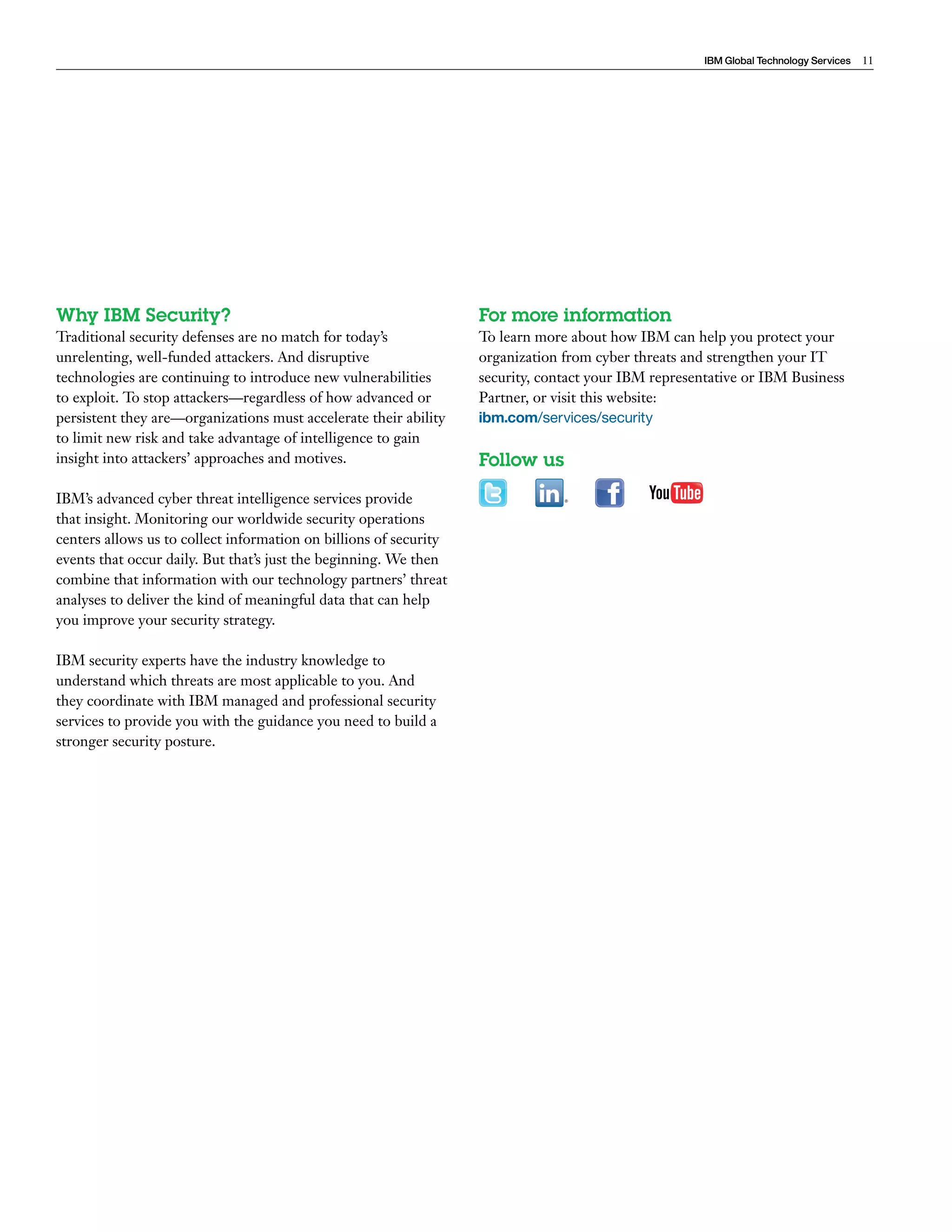 IBM Global Technology Services 11 
Why IBM Security? 
Traditional security defenses are no match for today’s 
unrelenting, well-funded attackers. And disruptive 
technologies are continuing to introduce new vulnerabilities 
to exploit. To stop attackers—regardless of how advanced or 
persistent they are—organizations must accelerate their ability 
to limit new risk and take advantage of intelligence to gain 
insight into attackers’ approaches and motives. 
IBM’s advanced cyber threat intelligence services provide 
that insight. Monitoring our worldwide security operations 
centers allows us to collect information on billions of security 
events that occur daily. But that’s just the beginning. We then 
combine that information with our technology partners’ threat 
analyses to deliver the kind of meaningful data that can help 
you improve your security strategy. 
IBM security experts have the industry knowledge to 
understand which threats are most applicable to you. And 
they coordinate with IBM managed and professional security 
services to provide you with the guidance you need to build a 
stronger security posture. 
For more information 
To learn more about how IBM can help you protect your 
organization from cyber threats and strengthen your IT 
security, contact your IBM representative or IBM Business 
Partner, or visit this website: 
ibm.com/services/security 
Follow us 
 