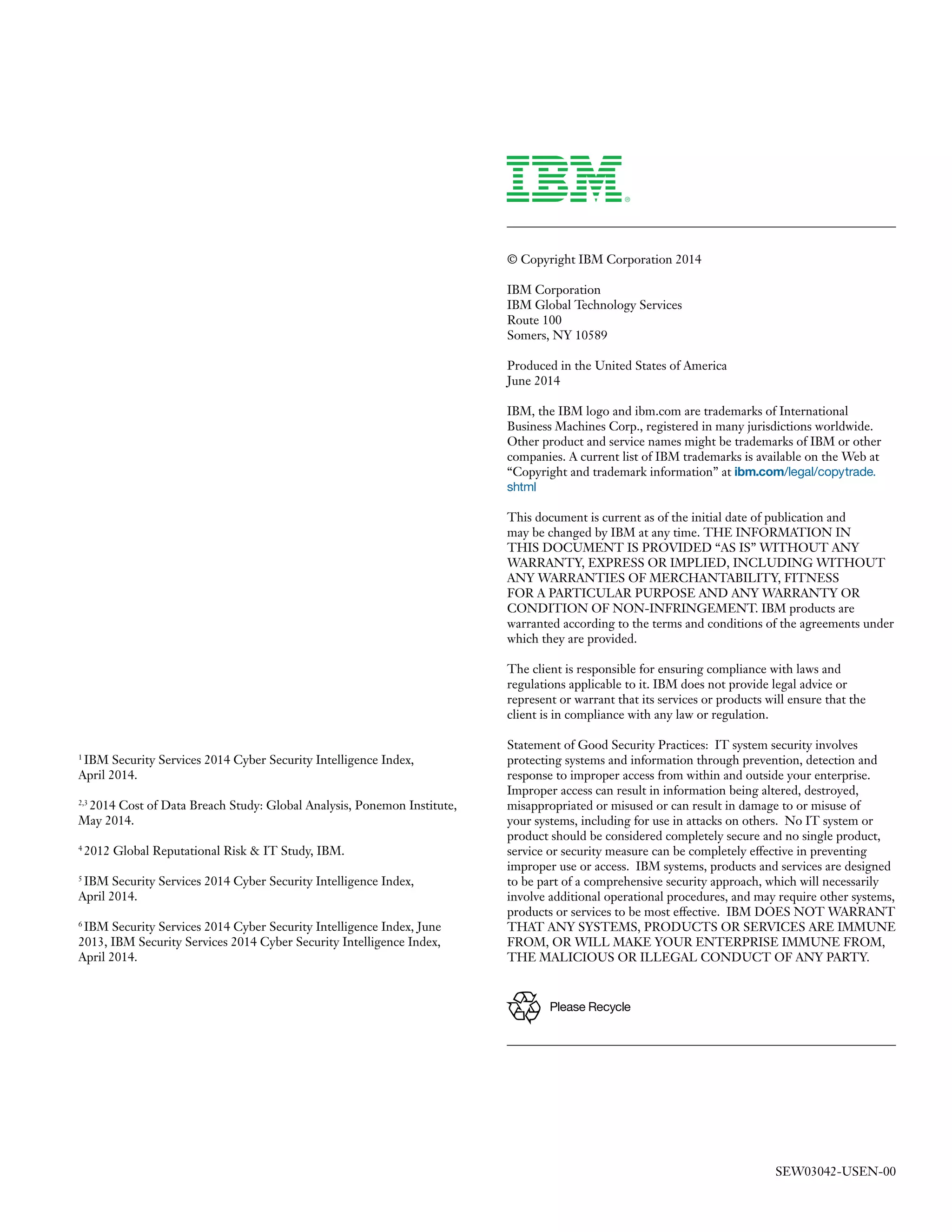 © Copyright IBM Corporation 2014 
IBM Corporation 
IBM Global Technology Services 
Route 100 
Somers, NY 10589 
Produced in the United States of America 
June 2014 
IBM, the IBM logo and ibm.com are trademarks of International Business Machines Corp., registered in many jurisdictions worldwide. Other product and service names might be trademarks of IBM or other companies. A current list of IBM trademarks is available on the Web at “Copyright and trademark information” at ibm.com/legal/copytrade. shtml 
This document is current as of the initial date of publication and may be changed by IBM at any time. THE INFORMATION IN THIS DOCUMENT IS PROVIDED “AS IS” WITHOUT ANY WARRANTY, EXPRESS OR IMPLIED, INCLUDING WITHOUT ANY WARRANTIES OF MERCHANTABILITY, FITNESS FOR A PARTICULAR PURPOSE AND ANY WARRANTY OR CONDITION OF NON-INFRINGEMENT. IBM products are warranted according to the terms and conditions of the agreements under which they are provided. 
The client is responsible for ensuring compliance with laws and regulations applicable to it. IBM does not provide legal advice or represent or warrant that its services or products will ensure that the client is in compliance with any law or regulation. 
Statement of Good Security Practices: IT system security involves protecting systems and information through prevention, detection and response to improper access from within and outside your enterprise. Improper access can result in information being altered, destroyed, misappropriated or misused or can result in damage to or misuse of your systems, including for use in attacks on others. No IT system or product should be considered completely secure and no single product, service or security measure can be completely effective in preventing improper use or access. IBM systems, products and services are designed to be part of a comprehensive security approach, which will necessarily involve additional operational procedures, and may require other systems, products or services to be most effective. IBM DOES NOT WARRANT THAT ANY SYSTEMS, PRODUCTS OR SERVICES ARE IMMUNE FROM, OR WILL MAKE YOUR ENTERPRISE IMMUNE FROM, THE MALICIOUS OR ILLEGAL CONDUCT OF ANY PARTY. 
1 IBM Security Services 2014 Cyber Security Intelligence Index, 
April 2014. 
2,3 2014 Cost of Data Breach Study: Global Analysis, Ponemon Institute, May 2014. 
4 2012 Global Reputational Risk & IT Study, IBM. 
5 IBM Security Services 2014 Cyber Security Intelligence Index, 
April 2014. 
6 IBM Security Services 2014 Cyber Security Intelligence Index, June 2013, IBM Security Services 2014 Cyber Security Intelligence Index, April 2014. 
Please RecycleSEW03042-USEN-00 