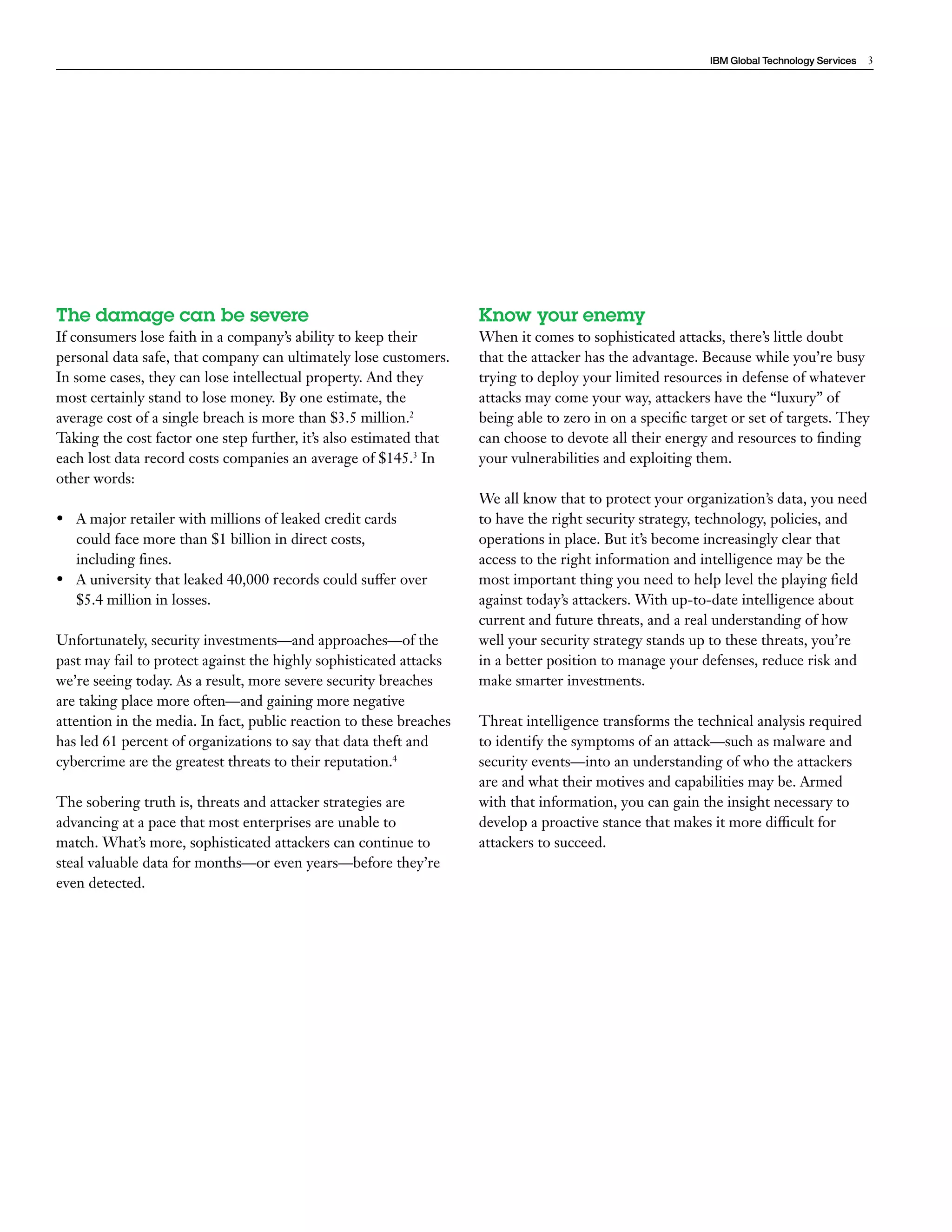 IBM Global Technology Services 3 
The damage can be severe 
If consumers lose faith in a company’s ability to keep their 
personal data safe, that company can ultimately lose customers. 
In some cases, they can lose intellectual property. And they 
most certainly stand to lose money. By one estimate, the 
average cost of a single breach is more than $3.5 million.2 
Taking the cost factor one step further, it’s also estimated that 
each lost data record costs companies an average of $145.3 In 
other words: 
• A major retailer with millions of leaked credit cards 
could face more than $1 billion in direct costs, 
including fines. 
• A university that leaked 40,000 records could suffer over 
$5.4 million in losses. 
Unfortunately, security investments—and approaches—of the 
past may fail to protect against the highly sophisticated attacks 
we’re seeing today. As a result, more severe security breaches 
are taking place more often—and gaining more negative 
attention in the media. In fact, public reaction to these breaches 
has led 61 percent of organizations to say that data theft and 
cybercrime are the greatest threats to their reputation.4 
The sobering truth is, threats and attacker strategies are 
advancing at a pace that most enterprises are unable to 
match. What’s more, sophisticated attackers can continue to 
steal valuable data for months—or even years—before they’re 
even detected. 
Know your enemy 
When it comes to sophisticated attacks, there’s little doubt 
that the attacker has the advantage. Because while you’re busy 
trying to deploy your limited resources in defense of whatever 
attacks may come your way, attackers have the “luxury” of 
being able to zero in on a specific target or set of targets. They 
can choose to devote all their energy and resources to finding 
your vulnerabilities and exploiting them. 
We all know that to protect your organization’s data, you need 
to have the right security strategy, technology, policies, and 
operations in place. But it’s become increasingly clear that 
access to the right information and intelligence may be the 
most important thing you need to help level the playing field 
against today’s attackers. With up-to-date intelligence about 
current and future threats, and a real understanding of how 
well your security strategy stands up to these threats, you’re 
in a better position to manage your defenses, reduce risk and 
make smarter investments. 
Threat intelligence transforms the technical analysis required 
to identify the symptoms of an attack—such as malware and 
security events—into an understanding of who the attackers 
are and what their motives and capabilities may be. Armed 
with that information, you can gain the insight necessary to 
develop a proactive stance that makes it more difficult for 
attackers to succeed. 
 