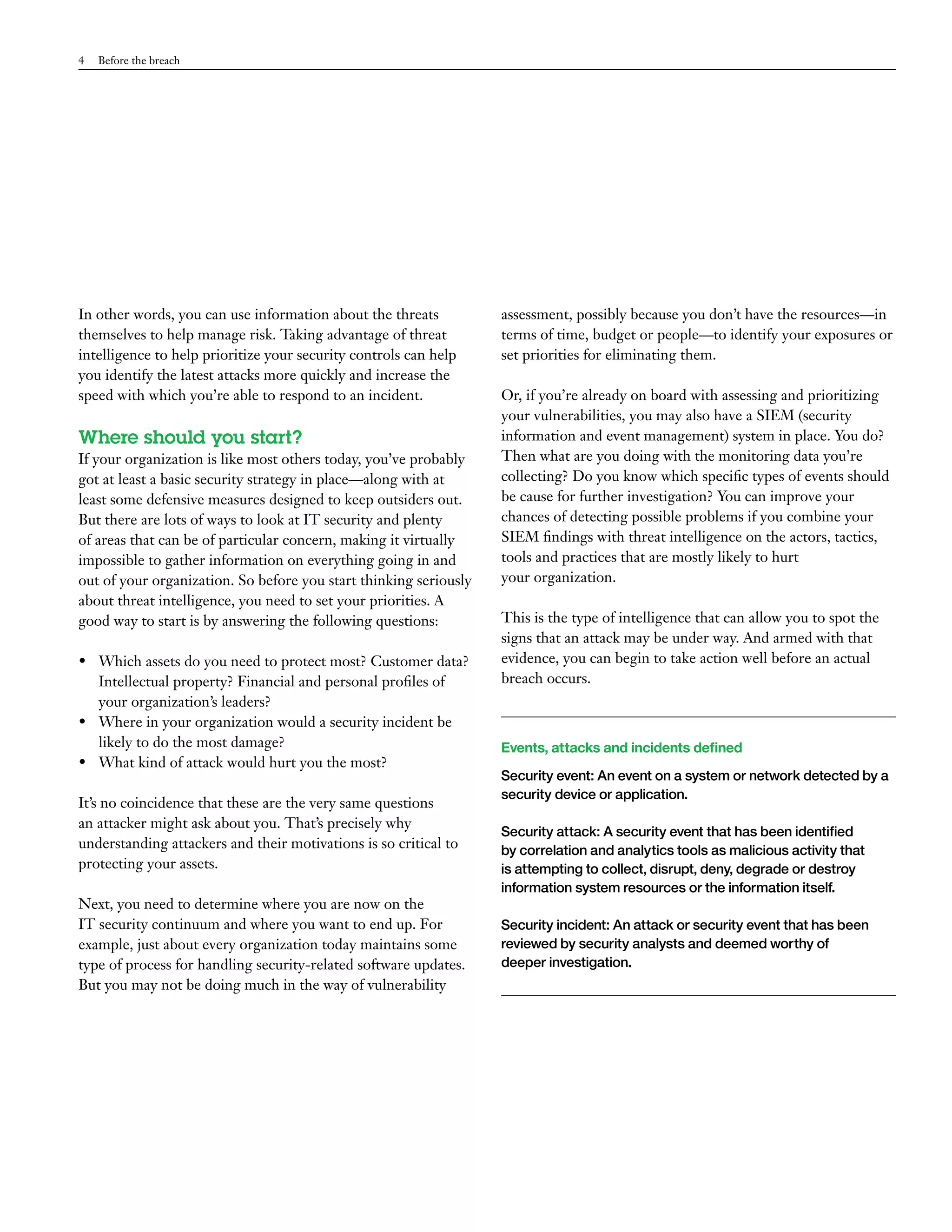 4 Before the breach 
In other words, you can use information about the threats 
themselves to help manage risk. Taking advantage of threat 
intelligence to help prioritize your security controls can help 
you identify the latest attacks more quickly and increase the 
speed with which you’re able to respond to an incident. 
Where should you start? 
If your organization is like most others today, you’ve probably 
got at least a basic security strategy in place—along with at 
least some defensive measures designed to keep outsiders out. 
But there are lots of ways to look at IT security and plenty 
of areas that can be of particular concern, making it virtually 
impossible to gather information on everything going in and 
out of your organization. So before you start thinking seriously 
about threat intelligence, you need to set your priorities. A 
good way to start is by answering the following questions: 
• Which assets do you need to protect most? Customer data? 
Intellectual property? Financial and personal profiles of 
your organization’s leaders? 
• Where in your organization would a security incident be 
likely to do the most damage? 
• What kind of attack would hurt you the most? 
It’s no coincidence that these are the very same questions 
an attacker might ask about you. That’s precisely why 
understanding attackers and their motivations is so critical to 
protecting your assets. 
Next, you need to determine where you are now on the 
IT security continuum and where you want to end up. For 
example, just about every organization today maintains some 
type of process for handling security-related software updates. 
But you may not be doing much in the way of vulnerability 
assessment, possibly because you don’t have the resources—in 
terms of time, budget or people—to identify your exposures or 
set priorities for eliminating them. 
Or, if you’re already on board with assessing and prioritizing 
your vulnerabilities, you may also have a SIEM (security 
information and event management) system in place. You do? 
Then what are you doing with the monitoring data you’re 
collecting? Do you know which specific types of events should 
be cause for further investigation? You can improve your 
chances of detecting possible problems if you combine your 
SIEM findings with threat intelligence on the actors, tactics, 
tools and practices that are mostly likely to hurt 
your organization. 
This is the type of intelligence that can allow you to spot the 
signs that an attack may be under way. And armed with that 
evidence, you can begin to take action well before an actual 
breach occurs. 
Events, attacks and incidents defined 
Security event: An event on a system or network detected by a 
security device or application. 
Security attack: A security event that has been identified 
by correlation and analytics tools as malicious activity that 
is attempting to collect, disrupt, deny, degrade or destroy 
information system resources or the information itself. 
Security incident: An attack or security event that has been 
reviewed by security analysts and deemed worthy of 
deeper investigation. 
 