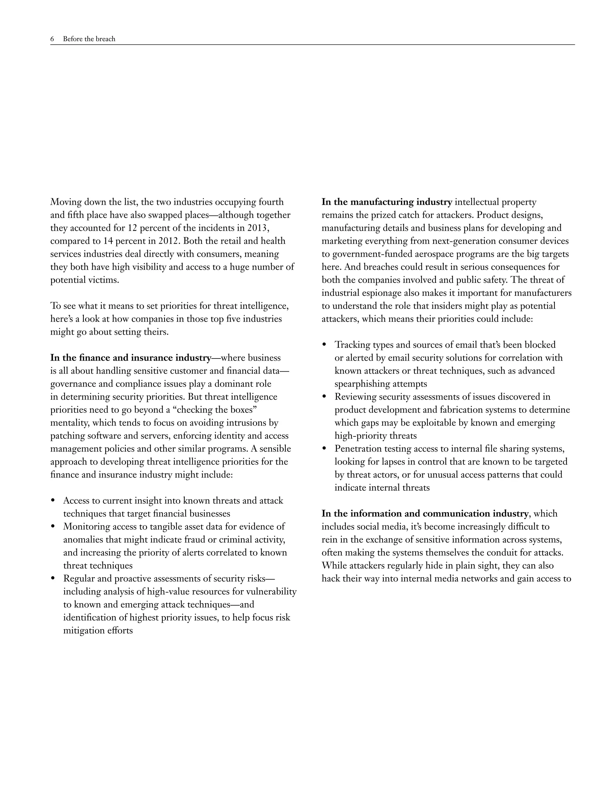 6 Before the breach 
Moving down the list, the two industries occupying fourth 
and fifth place have also swapped places—although together 
they accounted for 12 percent of the incidents in 2013, 
compared to 14 percent in 2012. Both the retail and health 
services industries deal directly with consumers, meaning 
they both have high visibility and access to a huge number of 
potential victims. 
To see what it means to set priorities for threat intelligence, 
here’s a look at how companies in those top five industries 
might go about setting theirs. 
In the finance and insurance industry—where business 
is all about handling sensitive customer and financial data— 
governance and compliance issues play a dominant role 
in determining security priorities. But threat intelligence 
priorities need to go beyond a “checking the boxes” 
mentality, which tends to focus on avoiding intrusions by 
patching software and servers, enforcing identity and access 
management policies and other similar programs. A sensible 
approach to developing threat intelligence priorities for the 
finance and insurance industry might include: 
• Access to current insight into known threats and attack 
techniques that target financial businesses 
• Monitoring access to tangible asset data for evidence of 
anomalies that might indicate fraud or criminal activity, 
and increasing the priority of alerts correlated to known 
threat techniques 
• Regular and proactive assessments of security risks— 
including analysis of high-value resources for vulnerability 
to known and emerging attack techniques—and 
identification of highest priority issues, to help focus risk 
mitigation efforts 
In the manufacturing industry intellectual property 
remains the prized catch for attackers. Product designs, 
manufacturing details and business plans for developing and 
marketing everything from next-generation consumer devices 
to government-funded aerospace programs are the big targets 
here. And breaches could result in serious consequences for 
both the companies involved and public safety. The threat of 
industrial espionage also makes it important for manufacturers 
to understand the role that insiders might play as potential 
attackers, which means their priorities could include: 
• Tracking types and sources of email that’s been blocked 
or alerted by email security solutions for correlation with 
known attackers or threat techniques, such as advanced 
spearphishing attempts 
• Reviewing security assessments of issues discovered in 
product development and fabrication systems to determine 
which gaps may be exploitable by known and emerging 
high-priority threats 
• Penetration testing access to internal file sharing systems, 
looking for lapses in control that are known to be targeted 
by threat actors, or for unusual access patterns that could 
indicate internal threats 
In the information and communication industry, which 
includes social media, it’s become increasingly difficult to 
rein in the exchange of sensitive information across systems, 
often making the systems themselves the conduit for attacks. 
While attackers regularly hide in plain sight, they can also 
hack their way into internal media networks and gain access to 
 