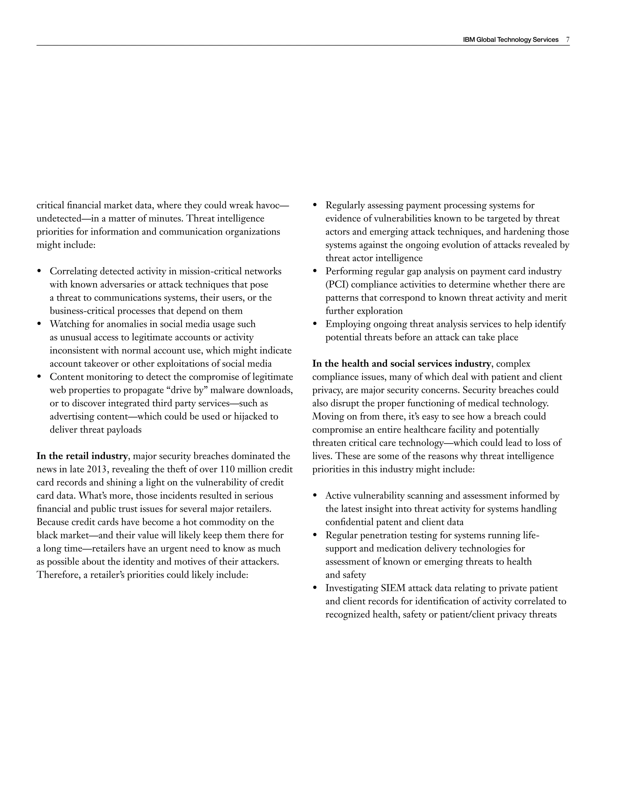IBM Global Technology Services 7 
critical financial market data, where they could wreak havoc— 
undetected—in a matter of minutes. Threat intelligence 
priorities for information and communication organizations 
might include: 
• Correlating detected activity in mission-critical networks 
with known adversaries or attack techniques that pose 
a threat to communications systems, their users, or the 
business-critical processes that depend on them 
• Watching for anomalies in social media usage such 
as unusual access to legitimate accounts or activity 
inconsistent with normal account use, which might indicate 
account takeover or other exploitations of social media 
• Content monitoring to detect the compromise of legitimate 
web properties to propagate “drive by” malware downloads, 
or to discover integrated third party services—such as 
advertising content—which could be used or hijacked to 
deliver threat payloads 
In the retail industry, major security breaches dominated the 
news in late 2013, revealing the theft of over 110 million credit 
card records and shining a light on the vulnerability of credit 
card data. What’s more, those incidents resulted in serious 
financial and public trust issues for several major retailers. 
Because credit cards have become a hot commodity on the 
black market—and their value will likely keep them there for 
a long time—retailers have an urgent need to know as much 
as possible about the identity and motives of their attackers. 
Therefore, a retailer’s priorities could likely include: 
• Regularly assessing payment processing systems for 
evidence of vulnerabilities known to be targeted by threat 
actors and emerging attack techniques, and hardening those 
systems against the ongoing evolution of attacks revealed by 
threat actor intelligence 
• Performing regular gap analysis on payment card industry 
(PCI) compliance activities to determine whether there are 
patterns that correspond to known threat activity and merit 
further exploration 
• Employing ongoing threat analysis services to help identify 
potential threats before an attack can take place 
In the health and social services industry, complex 
compliance issues, many of which deal with patient and client 
privacy, are major security concerns. Security breaches could 
also disrupt the proper functioning of medical technology. 
Moving on from there, it’s easy to see how a breach could 
compromise an entire healthcare facility and potentially 
threaten critical care technology—which could lead to loss of 
lives. These are some of the reasons why threat intelligence 
priorities in this industry might include: 
• Active vulnerability scanning and assessment informed by 
the latest insight into threat activity for systems handling 
confidential patent and client data 
• Regular penetration testing for systems running life-support 
and medication delivery technologies for 
assessment of known or emerging threats to health 
and safety 
• Investigating SIEM attack data relating to private patient 
and client records for identification of activity correlated to 
recognized health, safety or patient/client privacy threats 
 