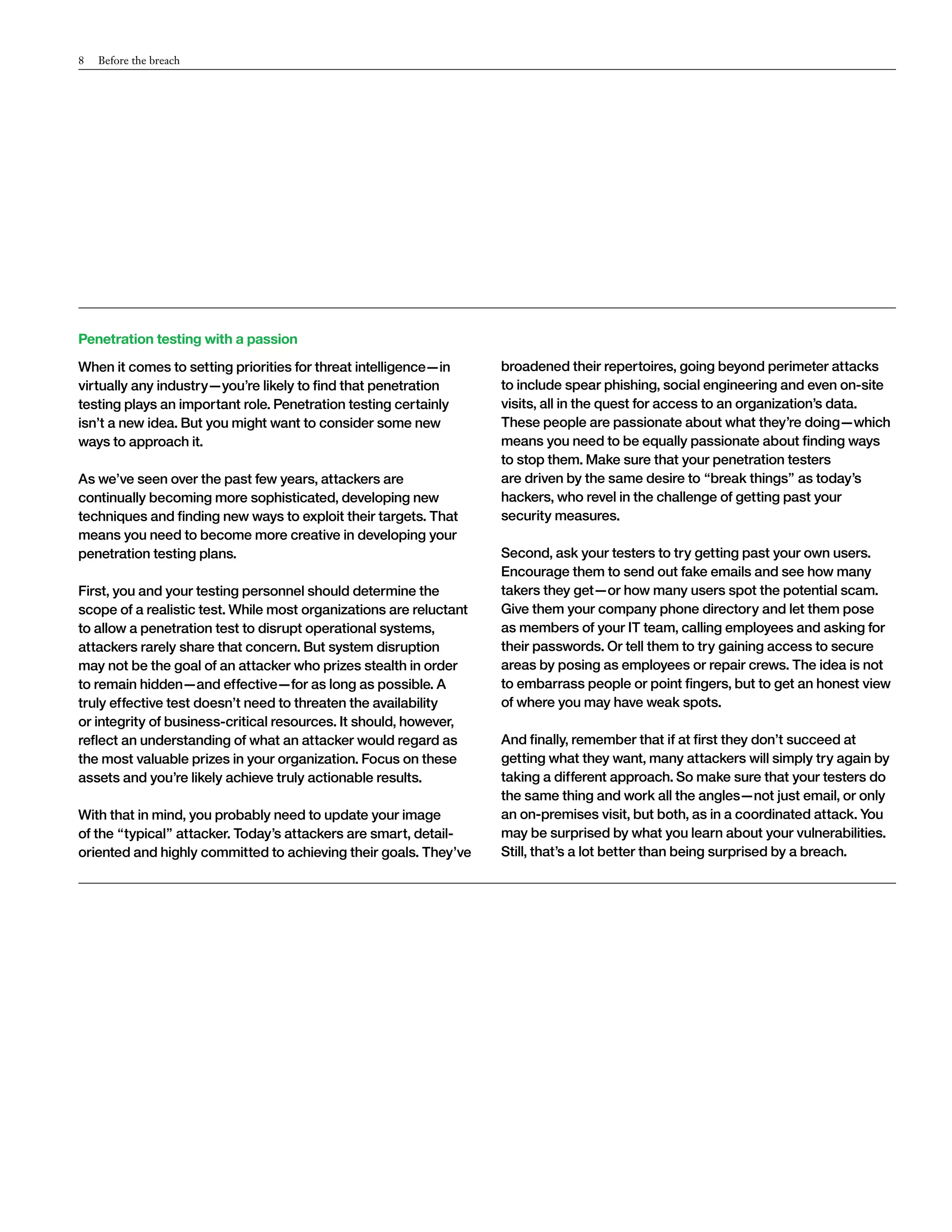 8 Before the breach 
Penetration testing with a passion 
When it comes to setting priorities for threat intelligence—in 
virtually any industry—you’re likely to find that penetration 
testing plays an important role. Penetration testing certainly 
isn’t a new idea. But you might want to consider some new 
ways to approach it. 
As we’ve seen over the past few years, attackers are 
continually becoming more sophisticated, developing new 
techniques and finding new ways to exploit their targets. That 
means you need to become more creative in developing your 
penetration testing plans. 
First, you and your testing personnel should determine the 
scope of a realistic test. While most organizations are reluctant 
to allow a penetration test to disrupt operational systems, 
attackers rarely share that concern. But system disruption 
may not be the goal of an attacker who prizes stealth in order 
to remain hidden—and effective—for as long as possible. A 
truly effective test doesn’t need to threaten the availability 
or integrity of business-critical resources. It should, however, 
reflect an understanding of what an attacker would regard as 
the most valuable prizes in your organization. Focus on these 
assets and you’re likely achieve truly actionable results. 
With that in mind, you probably need to update your image 
of the “typical” attacker. Today’s attackers are smart, detail-oriented 
and highly committed to achieving their goals. They’ve 
broadened their repertoires, going beyond perimeter attacks 
to include spear phishing, social engineering and even on-site 
visits, all in the quest for access to an organization’s data. 
These people are passionate about what they’re doing—which 
means you need to be equally passionate about finding ways 
to stop them. Make sure that your penetration testers 
are driven by the same desire to “break things” as today’s 
hackers, who revel in the challenge of getting past your 
security measures. 
Second, ask your testers to try getting past your own users. 
Encourage them to send out fake emails and see how many 
takers they get—or how many users spot the potential scam. 
Give them your company phone directory and let them pose 
as members of your IT team, calling employees and asking for 
their passwords. Or tell them to try gaining access to secure 
areas by posing as employees or repair crews. The idea is not 
to embarrass people or point fingers, but to get an honest view 
of where you may have weak spots. 
And finally, remember that if at first they don’t succeed at 
getting what they want, many attackers will simply try again by 
taking a different approach. So make sure that your testers do 
the same thing and work all the angles—not just email, or only 
an on-premises visit, but both, as in a coordinated attack. You 
may be surprised by what you learn about your vulnerabilities. 
Still, that’s a lot better than being surprised by a breach. 
 