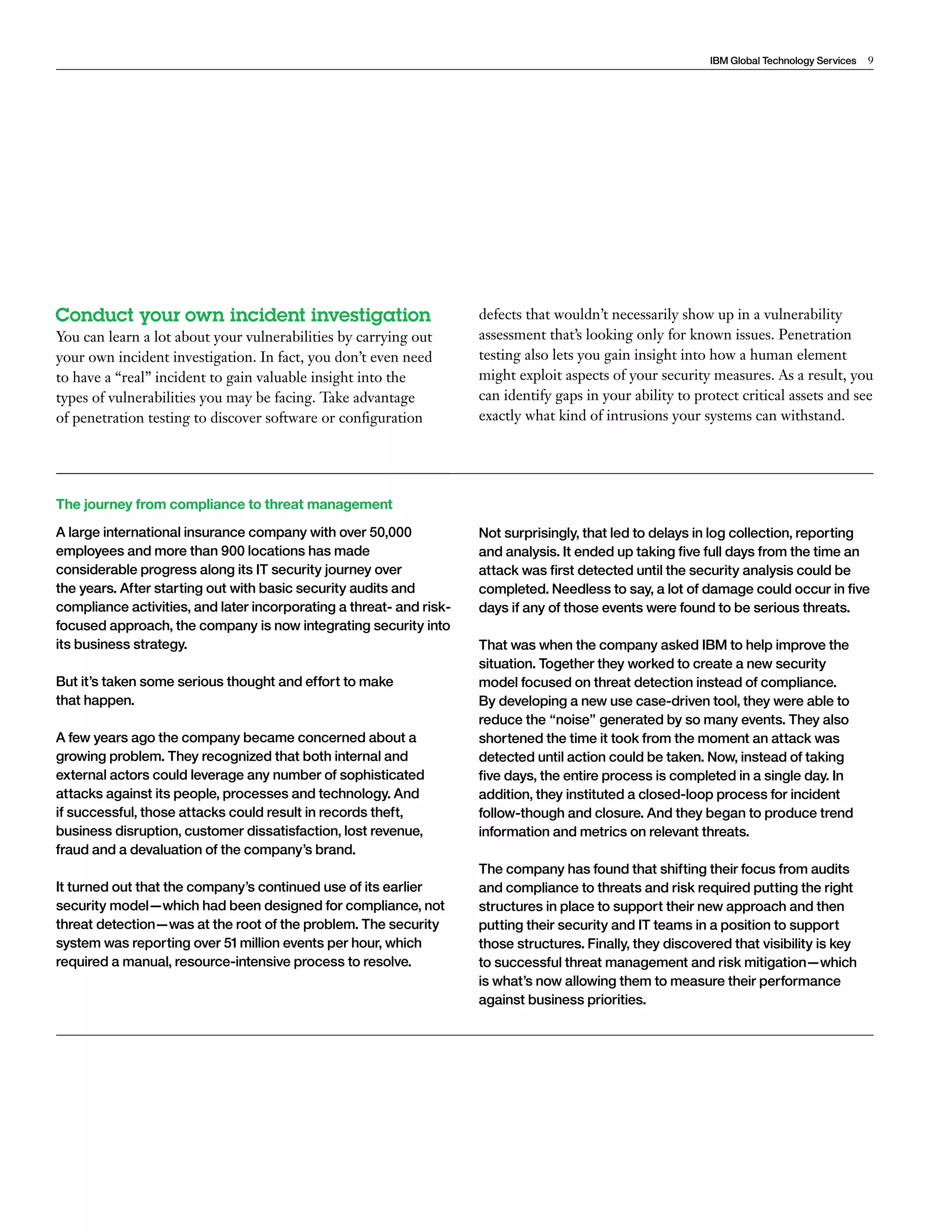 IBM Global Technology Services 9 
Conduct your own incident investigation 
You can learn a lot about your vulnerabilities by carrying out 
your own incident investigation. In fact, you don’t even need 
to have a “real” incident to gain valuable insight into the 
types of vulnerabilities you may be facing. Take advantage 
of penetration testing to discover software or configuration 
defects that wouldn’t necessarily show up in a vulnerability 
assessment that’s looking only for known issues. Penetration 
testing also lets you gain insight into how a human element 
might exploit aspects of your security measures. As a result, you 
can identify gaps in your ability to protect critical assets and see 
exactly what kind of intrusions your systems can withstand. 
The journey from compliance to threat management 
A large international insurance company with over 50,000 
employees and more than 900 locations has made 
considerable progress along its IT security journey over 
the years. After starting out with basic security audits and 
compliance activities, and later incorporating a threat- and risk-focused 
approach, the company is now integrating security into 
its business strategy. 
But it’s taken some serious thought and effort to make 
that happen. 
A few years ago the company became concerned about a 
growing problem. They recognized that both internal and 
external actors could leverage any number of sophisticated 
attacks against its people, processes and technology. And 
if successful, those attacks could result in records theft, 
business disruption, customer dissatisfaction, lost revenue, 
fraud and a devaluation of the company’s brand. 
It turned out that the company’s continued use of its earlier 
security model—which had been designed for compliance, not 
threat detection—was at the root of the problem. The security 
system was reporting over 51 million events per hour, which 
required a manual, resource-intensive process to resolve. 
Not surprisingly, that led to delays in log collection, reporting 
and analysis. It ended up taking five full days from the time an 
attack was first detected until the security analysis could be 
completed. Needless to say, a lot of damage could occur in five 
days if any of those events were found to be serious threats. 
That was when the company asked IBM to help improve the 
situation. Together they worked to create a new security 
model focused on threat detection instead of compliance. 
By developing a new use case-driven tool, they were able to 
reduce the “noise” generated by so many events. They also 
shortened the time it took from the moment an attack was 
detected until action could be taken. Now, instead of taking 
five days, the entire process is completed in a single day. In 
addition, they instituted a closed-loop process for incident 
follow-though and closure. And they began to produce trend 
information and metrics on relevant threats. 
The company has found that shifting their focus from audits 
and compliance to threats and risk required putting the right 
structures in place to support their new approach and then 
putting their security and IT teams in a position to support 
those structures. Finally, they discovered that visibility is key 
to successful threat management and risk mitigation—which 
is what’s now allowing them to measure their performance 
against business priorities. 
 