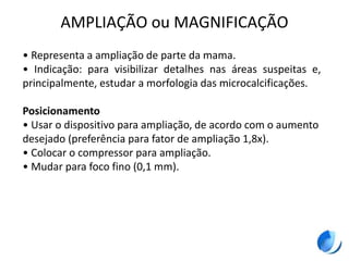 AMPLIAÇÃO ou MAGNIFICAÇÃO
• Representa a ampliação de parte da mama.
• Indicação: para visibilizar detalhes nas áreas suspeitas e,
principalmente, estudar a morfologia das microcalcificações.
Posicionamento
• Usar o dispositivo para ampliação, de acordo com o aumento
desejado (preferência para fator de ampliação 1,8x).
• Colocar o compressor para ampliação.
• Mudar para foco fino (0,1 mm).
 